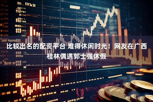 比较出名的配资平台 难得休闲时光！网友在广西桂林偶遇郭士强休假