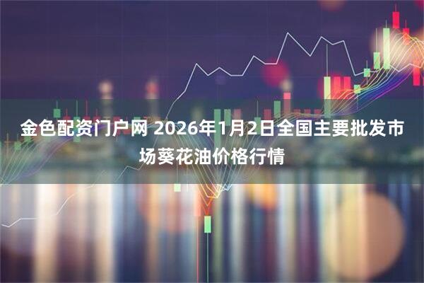金色配资门户网 2026年1月2日全国主要批发市场葵花油价格行情