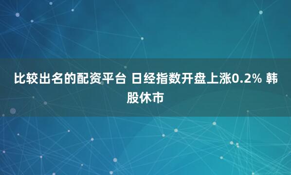 比较出名的配资平台 日经指数开盘上涨0.2% 韩股休市