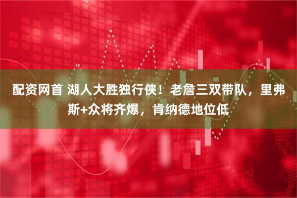 配资网首 湖人大胜独行侠！老詹三双带队，里弗斯+众将齐爆，肯纳德地位低