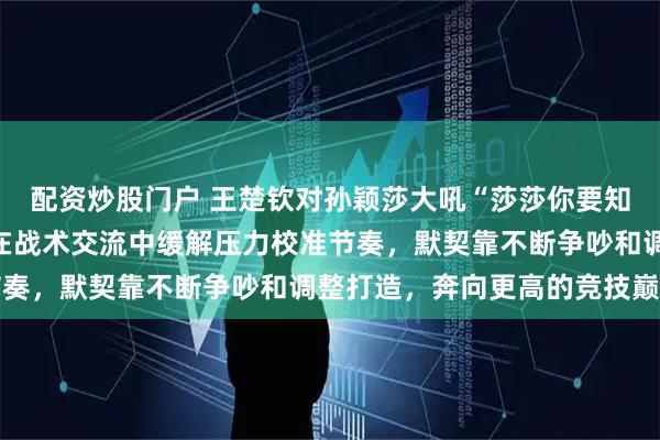配资炒股门户 王楚钦对孙颖莎大吼“莎莎你要知道”不是在撒娇，而是在战术交流中缓解压力校准节奏，默契靠不断争吵和调整打造，奔向更高的竞技巅峰