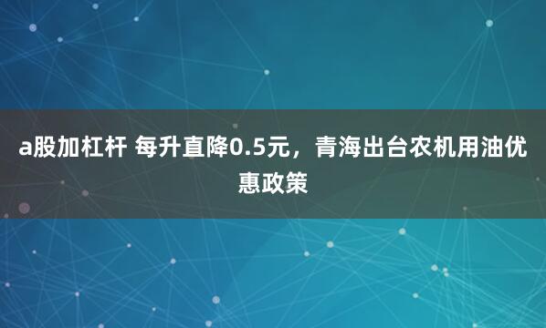 a股加杠杆 每升直降0.5元，青海出台农机用油优惠政策