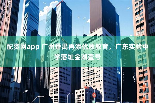 配资网app 广州番禺再添优质教育，广东实验中学落址金湖壹号